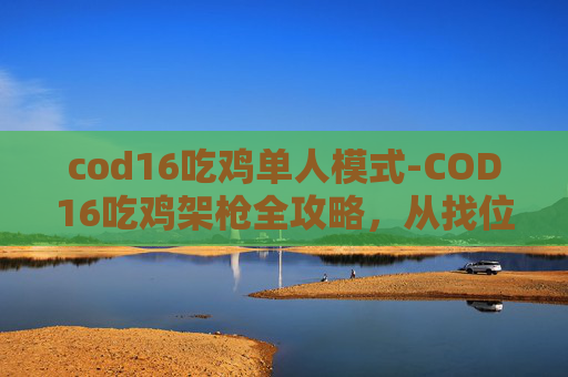 cod16吃鸡单人模式-COD16吃鸡架枪全攻略，从找位、装枪到用枪，轻松打出高胜率！