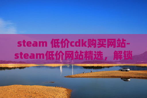 steam 低价cdk购买网站-steam低价网站精选，解锁低门槛游戏体验，畅享多元游戏乐趣