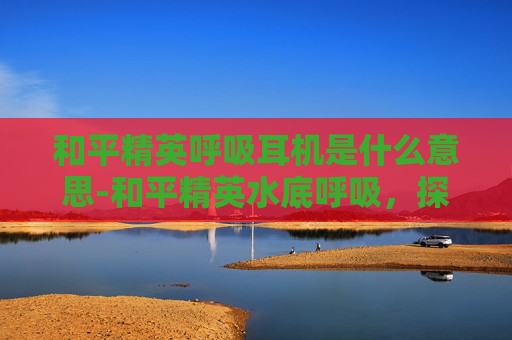 和平精英呼吸耳机是什么意思-和平精英水底呼吸，探索水域潜行新境界，掌握生存技巧与战术核心