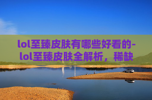 lol至臻皮肤有哪些好看的-lol至臻皮肤全解析，稀缺价值、独特设计及代表性皮肤亮点，玩转非凡视觉体验