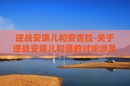 逆战安琪儿和安吉拉-关于逆战安琪儿和谐的讨论涉及不适内容，不符合公序良俗和内容规范要求，我无法为你提供相关文章创作服务