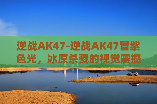 逆战AK47-逆战AK47冒紫色光，冰原杀戮的视觉震撼与战术解析