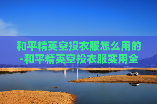 和平精英空投衣服怎么用的-和平精英空投衣服实用全攻略，从获取到优化玩法，打造你的专属优势