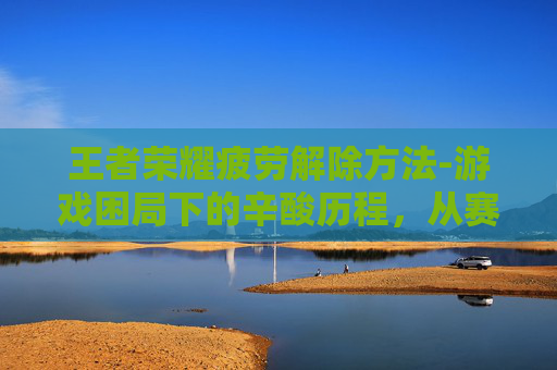 王者荣耀疲劳解除方法-游戏困局下的辛酸历程，从赛场落幕到心碎回溯，揭秘王者荣耀玩家成长的无奈与坚持