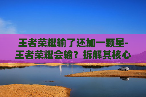 王者荣耀输了还加一颗星-王者荣耀会输?拆解其核心逻辑与应对策略,从玩法困境到破局思路 王者荣耀输了还加一颗星-王者荣耀会输?拆解其核心逻辑与应对策略,从玩法困境到破局思路