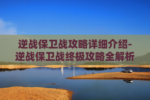 逆战保卫战攻略详细介绍-逆战保卫战终极攻略全解析，从备战到决战全步骤详解！