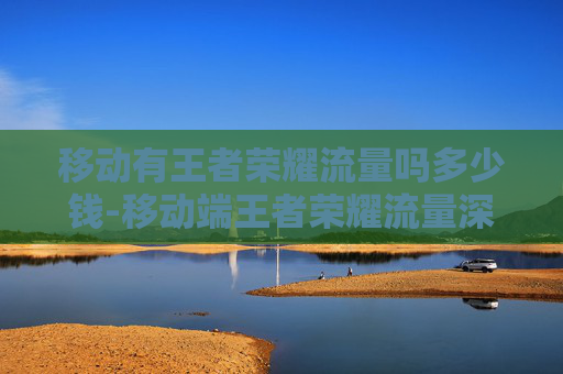 移动有王者荣耀流量吗多少钱-移动端王者荣耀流量深度解析，流量潜力、分发逻辑与变现路径全梳理