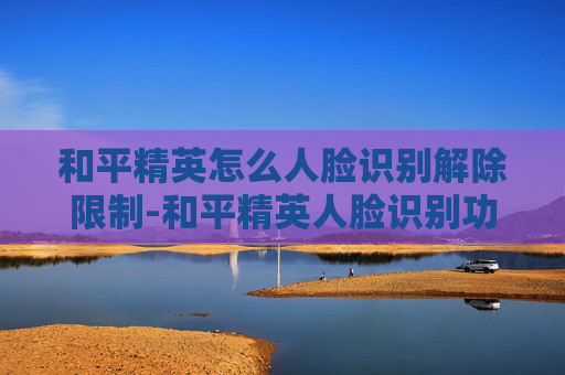和平精英怎么人脸识别解除限制-和平精英人脸识别功能全解析，解锁安全体验全步骤
