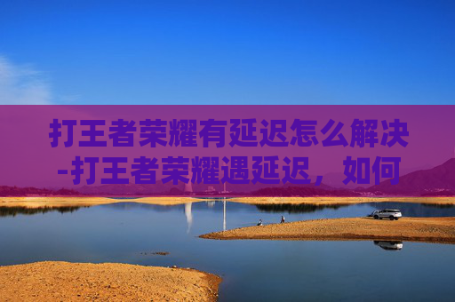 打王者荣耀有延迟怎么解决-打王者荣耀遇延迟，如何精准破局应对优化延迟？
