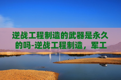 逆战工程制造的武器是永久的吗-逆战工程制造，军工硬核技术的创新探索与未来趋势
