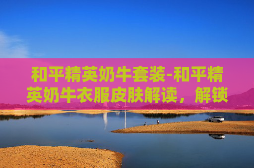 和平精英奶牛套装-和平精英奶牛衣服皮肤解读，解锁专属视觉魅力，感受潮流穿搭新体验