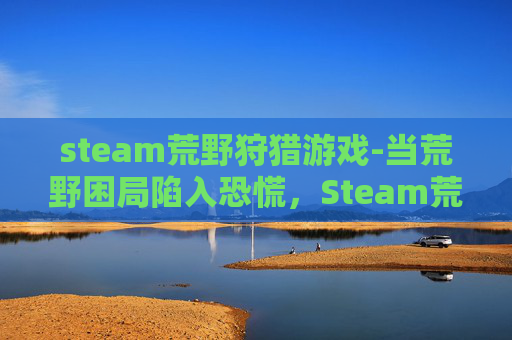 steam荒野狩猎游戏-当荒野困局陷入恐慌，Steam荒野着慌的现象解析与破局指南