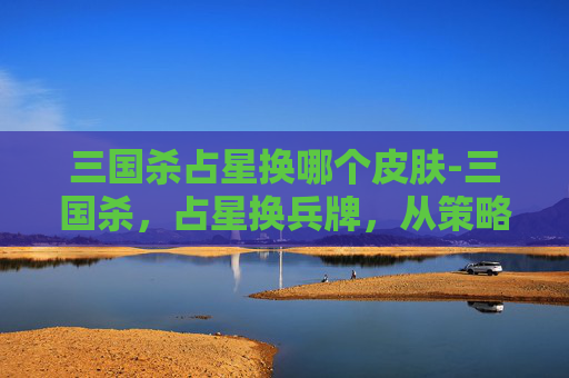 三国杀占星换哪个皮肤-三国杀，占星换兵牌，从策略博弈到节奏掌控全解析