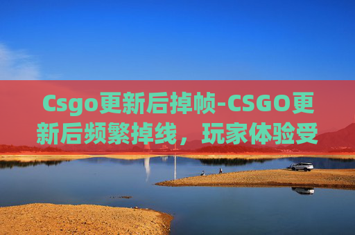 Csgo更新后掉帧-CSGO更新后频繁掉线，玩家体验受影响的全面分析与应对建议