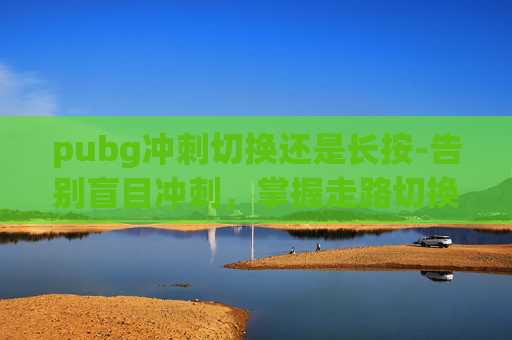 pubg冲刺切换还是长按-告别盲目冲刺，掌握走路切换策略，pubg冲刺与走路高效通关指南