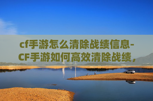 cf手游怎么清除战绩信息-CF手游如何高效清除战绩，系统操作指南与避坑攻略