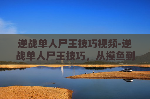 逆战单人尸王技巧视频-逆战单人尸王技巧，从摸鱼到致胜的实用攻略