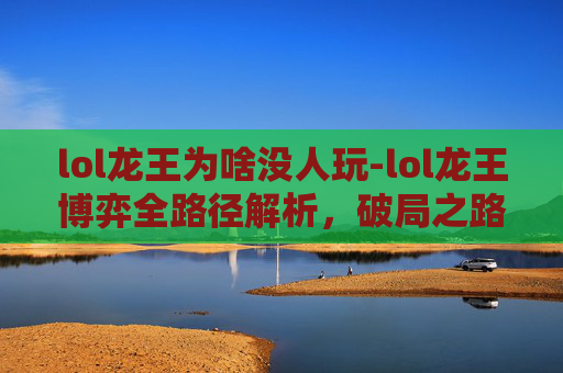 lol龙王为啥没人玩-lol龙王博弈全路径解析，破局之路、流量机遇与突围策略深度透视