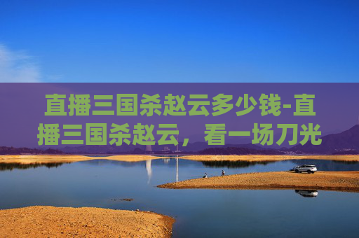 直播三国杀赵云多少钱-直播三国杀赵云,看一场刀光剑影中的无双智勇对决 直播三国杀赵云多少钱-直播三国杀赵云,看一场刀光剑影中的无双智勇对决
