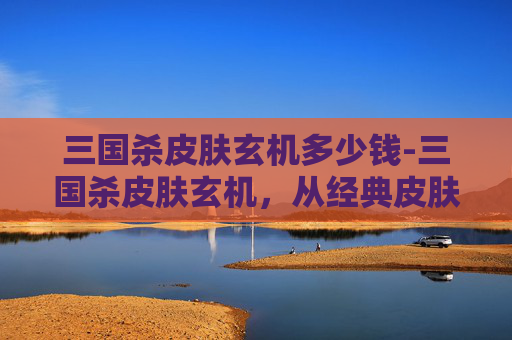 三国杀皮肤玄机多少钱-三国杀皮肤玄机，从经典皮肤到隐藏稀有，解锁不同身份下的视觉与策略博弈新玩法