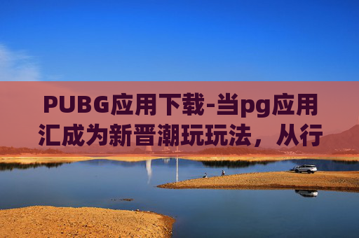 PUBG应用下载-当pg应用汇成为新晋潮玩玩法，从行业趋势到玩家实践全维度解析