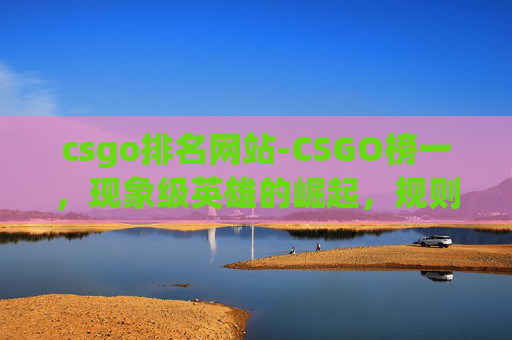 csgo排名网站-CSGO榜一，现象级英雄的崛起，规则迭代下的博弈逻辑与未来趋势全解析