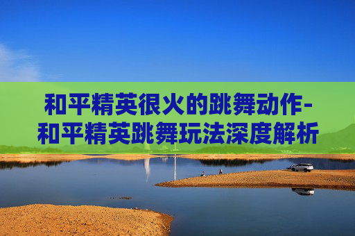和平精英很火的跳舞动作-和平精英跳舞玩法深度解析，解锁舞台魅力，收获归属感