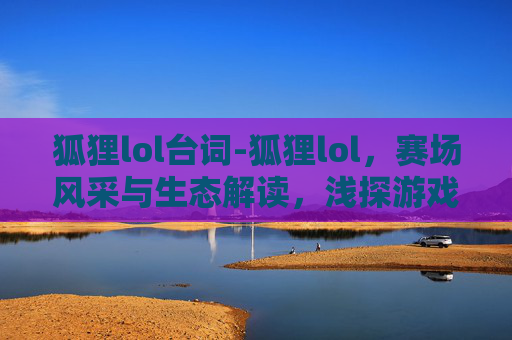 狐狸lol台词-狐狸lol，赛场风采与生态解读，浅探游戏本质与人机博弈新趋势