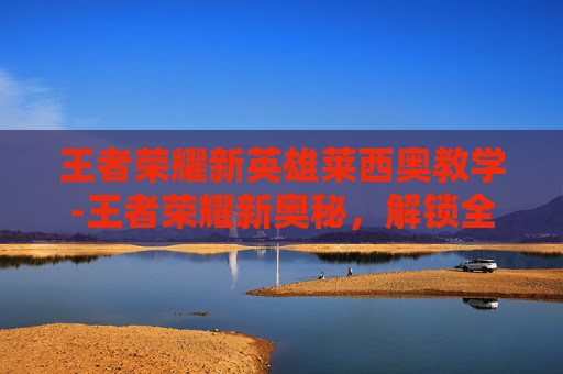王者荣耀新英雄莱西奥教学-王者荣耀新奥秘，解锁全新版本玩法，畅享沉浸式游戏体验