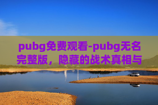 pubg免费观看-pubg无名完整版，隐藏的战术真相与极限挑战指南