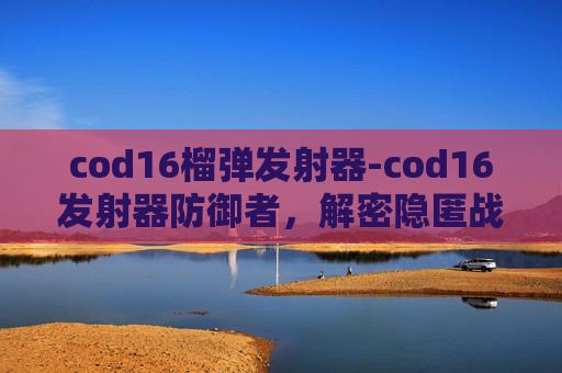 cod16榴弹发射器-cod16发射器防御者，解密隐匿战场，筑牢防线关键举措