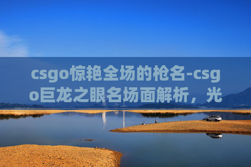 csgo惊艳全场的枪名-csgo巨龙之眼名场面解析，光影博弈的视觉艺术与战术高度，解锁机制背后的独特魅力