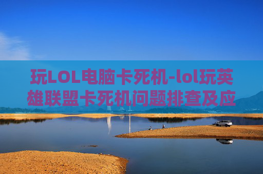 玩LOL电脑卡死机-lol玩英雄联盟卡死机问题排查及应对指南，从根源找到解决办法