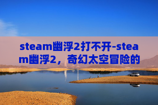 steam幽浮2打不开-steam幽浮2，奇幻太空冒险的极致探索，解锁全新剧情与玩法