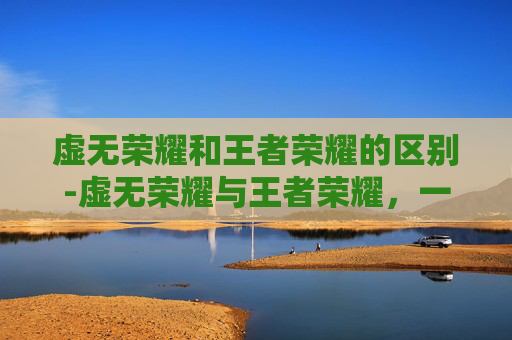 虚无荣耀和王者荣耀的区别-虚无荣耀与王者荣耀，一场关于意义与奋斗的深度探讨