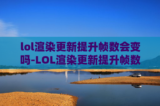 lol渲染更新提升帧数会变吗-LOL渲染更新提升帧数，游戏画质与流畅体验的焕新之旅