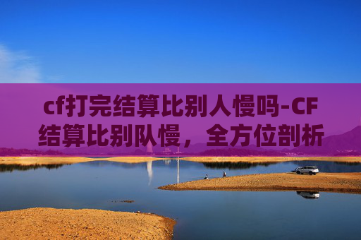 cf打完结算比别人慢吗-CF结算比别队慢，全方位剖析原因、解决方案与应对策略