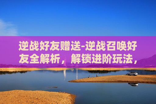 逆战好友赠送-逆战召唤好友全解析，解锁进阶玩法，打造专属队友战力体系