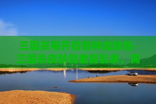 三国杀每开启各种皮肤包-三国杀皮肤包重复乱象，需系统性整治与玩家权益保障双管齐下，重塑健康游戏生态