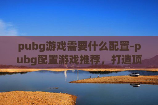 pubg游戏需要什么配置-pubg配置游戏推荐,打造顶尖射击体验的实操指南 pubg游戏需要什么配置-pubg配置游戏推荐,打造顶尖射击体验的实操指南