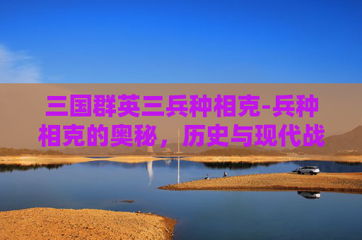 三国群英三兵种相克-兵种相克的奥秘,历史与现代战争中的策略 三国群英三兵种相克-兵种相克的奥秘,历史与现代战争中的策略