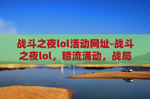战斗之夜lol活动网址-战斗之夜lol，暗流涌动，战局博弈下的多维透视