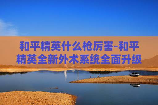 和平精英什么枪厉害-和平精英全新外术系统全面升级，核心玩法强势爆发，多维展现极致战术魅力