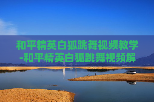 和平精英白狐跳舞视频教学-和平精英白狐跳舞视频解析，展现反套路游戏趣味与多元表达