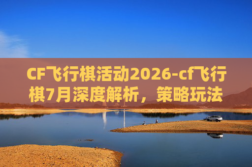 CF飞行棋活动2026-cf飞行棋7月深度解析，策略玩法与赛事前瞻，解锁飞行竞技全新可能