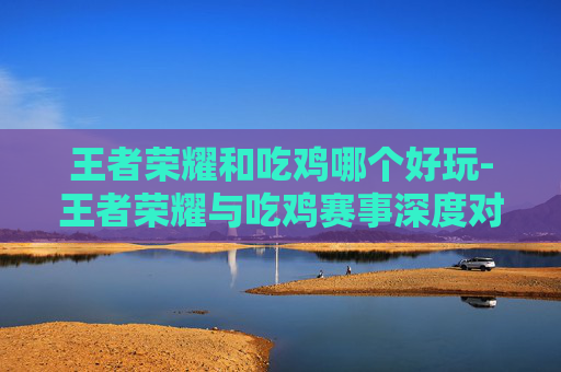 王者荣耀和吃鸡哪个好玩-王者荣耀与吃鸡赛事深度对比,从游戏体验到策略博弈的全维度解析 王者荣耀和吃鸡哪个好玩-王者荣耀与吃鸡赛事深度对比,从游戏体验到策略博弈的全维度解析