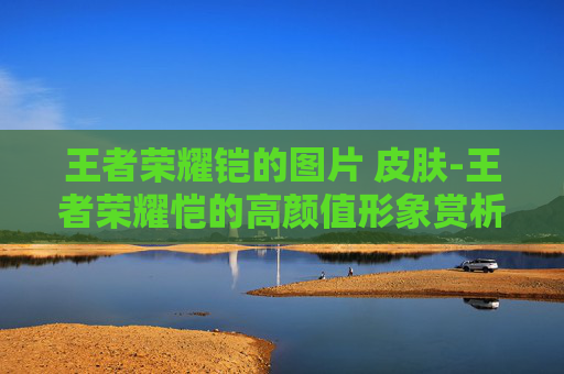 王者荣耀铠的图片 皮肤-王者荣耀恺的高颜值形象赏析，电竞青春风采展现