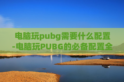 电脑玩pubg需要什么配置-电脑玩PUBG的必备配置全攻略，从硬件到软件一个都不能漏