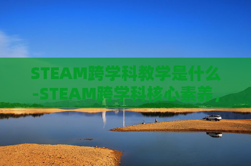 STEAM跨学科教学是什么-STEAM跨学科核心素养，创新思维的赋能路径与价值实现