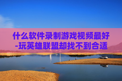 什么软件录制游戏视频最好-玩英雄联盟却找不到合适的录制软件？这5款全能高性价比录制工具让你录到爽